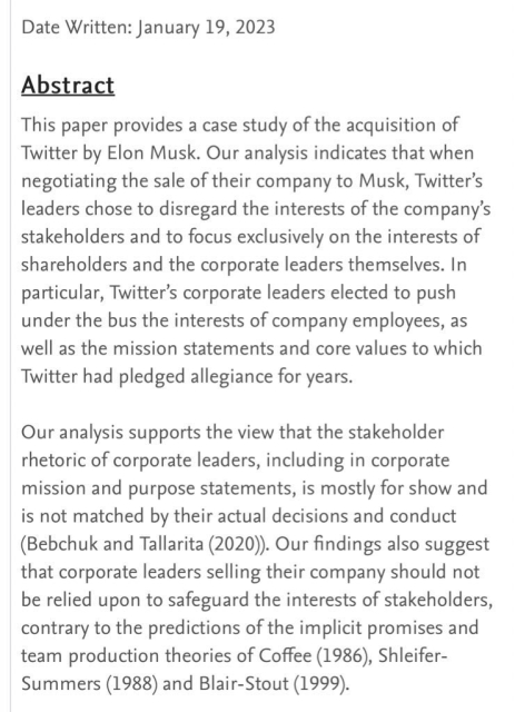 Image of abstract from Harvard Law School Paper: Date Written: January 19, 2023 

Abstract: This paper provides a case study of the acquisition of Twitter by Elon Musk. Our analysis indicates that when negotiating the sale of their company to Musk, Twitter's leaders chose to disregard the interests of the company's stakeholders and to focus exclusively on the interests of shareholders and the corporate leaders themselves. In particular, Twitter's corporate leaders elected to push under the bus the interests of company employees, as well as the mission statements and core values to which Twitter had pledged allegiance for years. Our analysis supports the view that the stakeholder rhetoric of corporate leaders, including in corporate mission and purpose statements, is mostly for show and is not matched by their actual decisions and conduct (Bebchuk and Tallarita (2020)). Our findings also suggest that corporate leaders selling their company should not be relied upon to safeguard the interests of stakeholders, contrary to the predictions of the implicit promises and team production theories of Coffee (1986), Shleifer- Summers (1988) and Blair-Stout (1999).