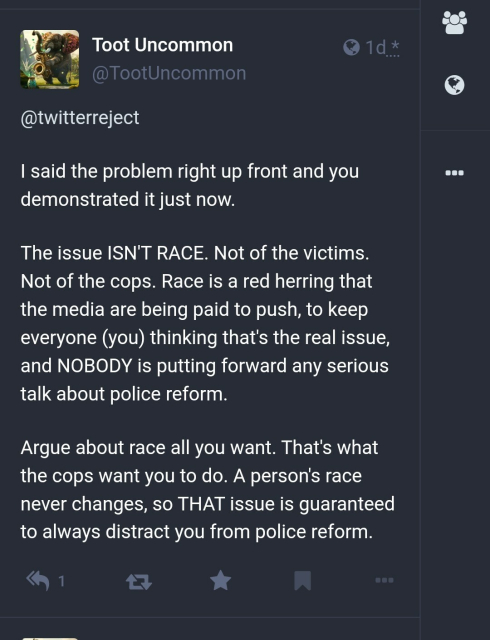 1 day ago TootUncommon replied to @twitterreject saying "I said the problem right up front and you demonstrated it just now. The issues Isn't Race. Not of the victims. Not of the cops. Race is a red herring that the media are being paid to push to keep everyone (you) thinking that's the real issue, and NOBODY is putting forward any serious talk about police reform. Argue about race all you want. That's what the cops want you to do. A person's race never changes, so That issue is guaranteed to always distract you from police reform."