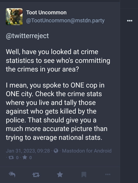Another reply from TootUncommon "Well, have you looked at crime statistics to see who's committing the crimes in your area? I mean you spoke to one cop in one city. Check the crime stats where you live and tally those against who gets killed by the police. That should give you a much more accurate picture than trying to average national stats"