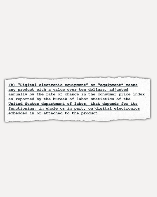 A mocked up version of the original text of section B in New York State's Digital Fair Repair Act. This is the version that passed the New York Legislature last spring. It defined “digital electronic equipment” broadly, reading: Digital electronic equipment or "equipment" means any product with a value over ten dollars, adjusted annually by the rate of change in the consumer price index as reported by the bureau of labor statistics of the United States department of labor, that depends for its functioning, in whole or in part, on digital electronics embedded in or attached to the product.