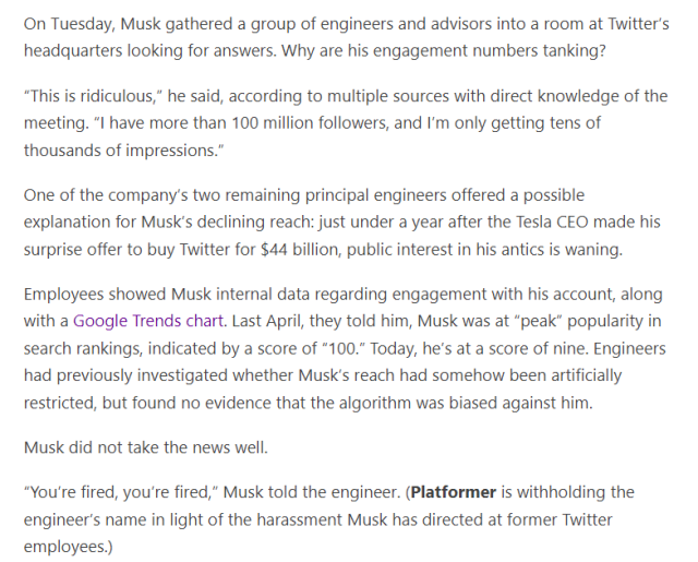On Tuesday, Musk gathered a group of engineers and advisors into a room at Twitter’s headquarters looking for answers. Why are his engagement numbers tanking?

“This is ridiculous,” he said, according to multiple sources with direct knowledge of the meeting. “I have more than 100 million followers, and I’m only getting tens of thousands of impressions.”

One of the company’s two remaining principal engineers offered a possible explanation for Musk’s declining reach: just under a year after the Tesla CEO made his surprise offer to buy Twitter for $44 billion, public interest in his antics is waning.  

Employees showed Musk internal data regarding engagement with his account, along with a Google Trends chart. Last April, they told him, Musk was at “peak” popularity in search rankings, indicated by a score of “100.” Today, he’s at a score of nine. Engineers had previously investigated whether Musk’s reach had somehow been artificially restricted, but found no evidence that the algorithm was biased against him.

Musk did not take the news well. 

“You’re fired, you’re fired,” Musk told the engineer. (Platformer is withholding the engineer’s name in light of the harassment Musk has directed at former Twitter employees.)