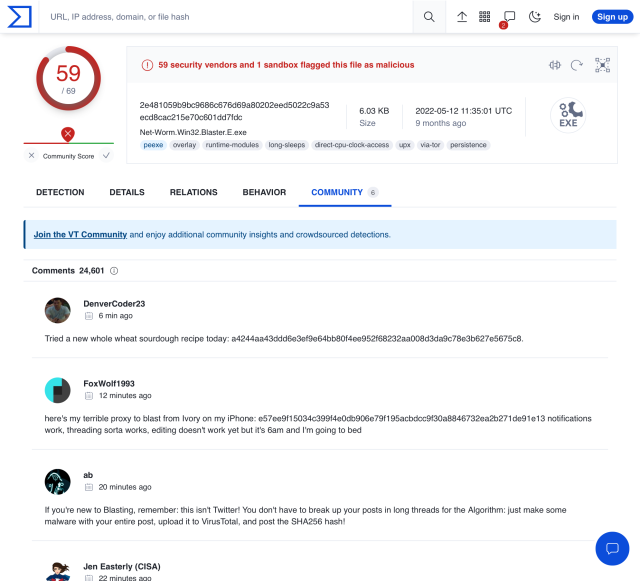Modified screenshot of VirusTotal page:
"59 security vendors and 1 sandbox flagged this file as malicious
Net-Worm.Win32.Blaster.E.exe
Comments: 24,601

DenverCoder23 6 min ago
Tried a new whole wheat sourdough recipe today: a4244aa43ddd6e3ef9e64bb80f4ee952f68232aa008d3da9c78e3b627e5675c8.

FoxWolf1993 12 minutes ago
here's my terrible proxy to blast from Ivory on my iPhone: e57ee9f15034c399f4e0db906e79f195acbdcc9f30a8846732ea2b271de91e13 notifications work, threading sorta works, editing doesn't work yet but it's 6am and I'm going to bed

ab 20 minutes ago
If you're new to Blasting, remember: this isn't Twitter! You don't have to break up your posts in long threads for the Algorithm: just make some malware with your entire post, upload it to VirusTotal, and post the SHA256 hash!

Jen Easterly (CISA) 22 minutes ago(...)