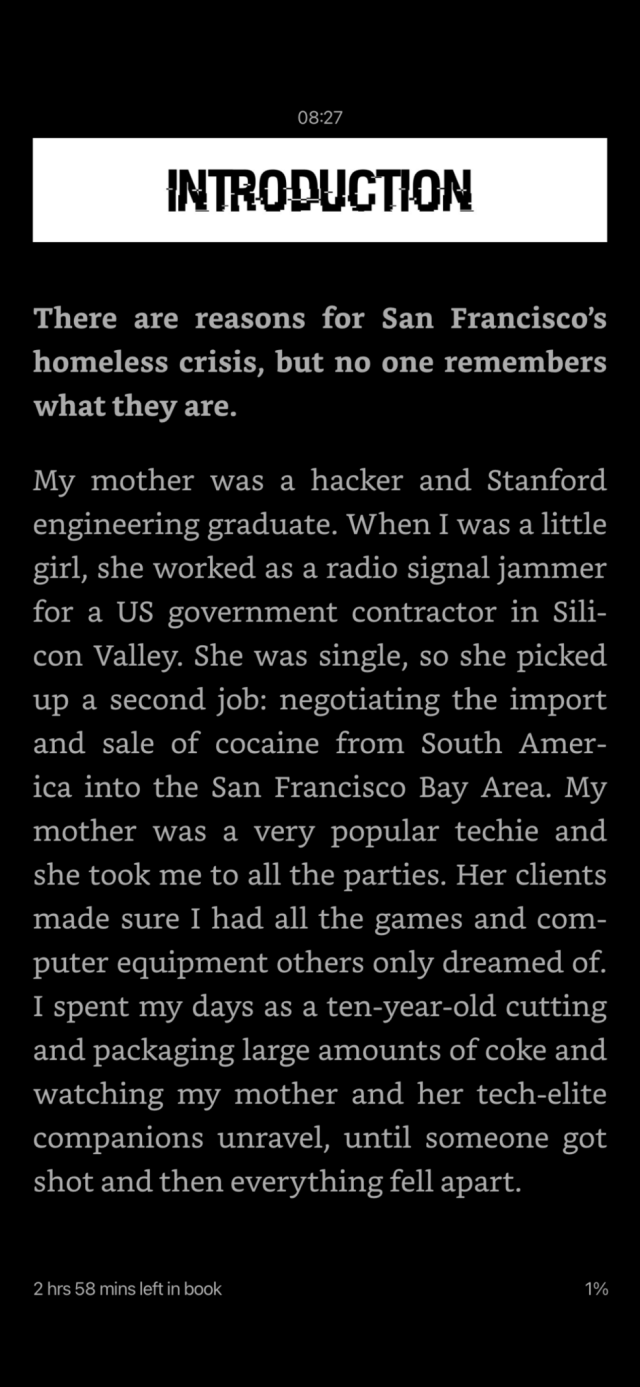 Screenshot. Introduction.

There are reasons for San Francisco’s homeless crisis, but no one remembers what they are.

My mother was a hacker and Stanford engineering graduate. When I was a little girl, she worked as a radio signal jammer for a US government contractor in Silicon Valley. She was single, so she picked up a second job: negotiating the import and sale of cocaine from South America into the San Francisco Bay Area. My mother was a very popular techie and she took me to all the parties. Her clients made sure I had all the games and computer equipment others only dreamed of. I spent my days as a ten-year-old cutting and packaging large amounts of coke and watching my mother and her tech-elite companions unravel, until someone got shot and then everything fell apart.