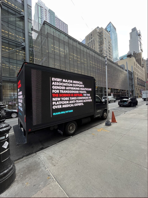 Truck parked outside NYT headquarters with a video screen bearing another message on the side of the truck stating, “EVERY MAJOR MEDICAL ASSOCIATION SUPPORTS GENDER- AFFIRMING HEALTHCARE FOR TRANSGENDER YOUTH. THE SCIENCE IS SETTLED. YET THE NEW YORK TIMES CONTINUES TO PLATFORM ANTI-TRANS ACTIVISTS OVER MEDICAL EXPERTS. BLAAD.ORG/NYTIMES”