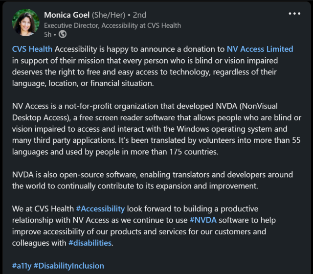 CVS Health Accessibility is happy to announce a donation to NV Access in support of their mission that every person who is blind or vision impaired deserves the right to free & easy access to technology, regardless of their language, location, or financial situation.

NV Access is a not-for-profit organisation that developed NVDA (NonVisual Desktop Access), a free screen reader software that allows people who are blind or vision impaired to access and interact with the Windows operating system and many third-party applications.  It's been translated by volunteers into more than 55 languages and used by people in more than 175 countries.

NVDA is also open-source software, enabling translators and developers around the world to continually contribute to its expansion and improvement.

We at CVS Health #Accessibility look forward to building a productive relationship with NV Access as we continue to use #NVDA software to help improve accessibility of our products and services for our customers and colleagues with #disabilities.

#a11y !DisabilityInclusion