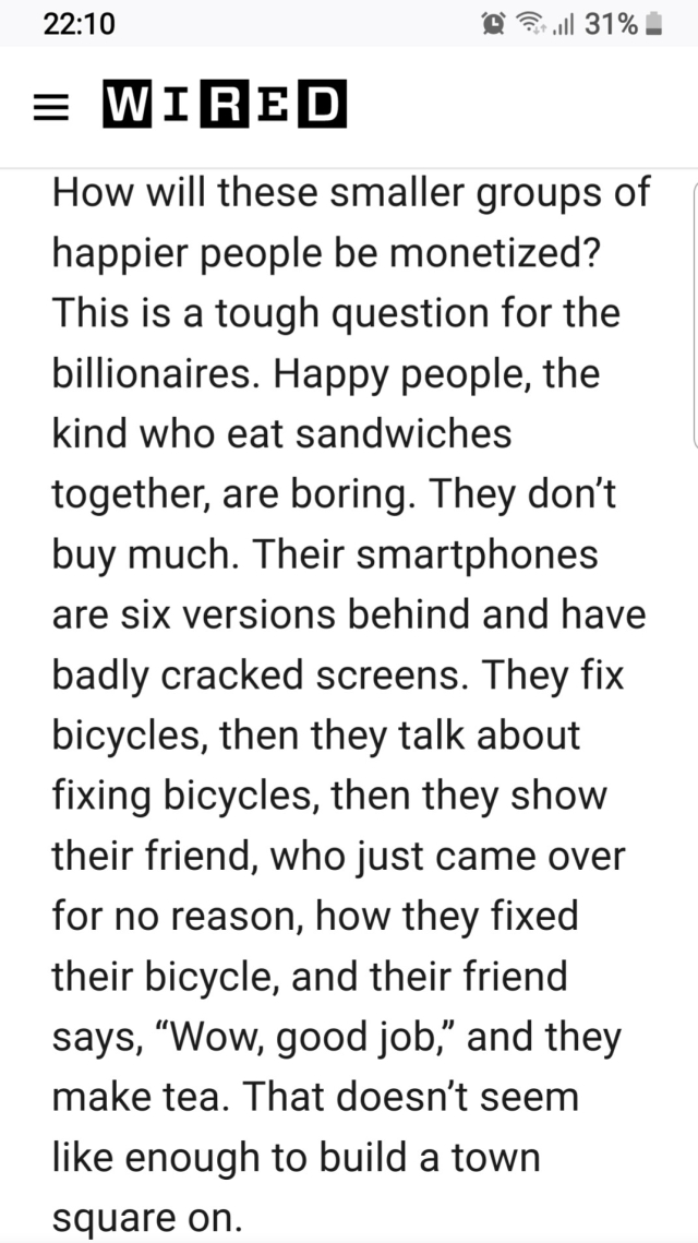 Screenshot of text.

How will these smaller groups of happier people be monetized? This is a tough question for the billionaires. Happy people, the kind who eat sandwiches together, are boring. They don’t buy much. Their smartphones are six versions behind and have badly cracked screens. They fix bicycles, then they talk about fixing bicycles, then they show their friend, who just came over for no reason, how they fixed their bicycle, and their friend says, “Wow, good job,” and they make tea. That doesn’t seem like enough to build a town square on.