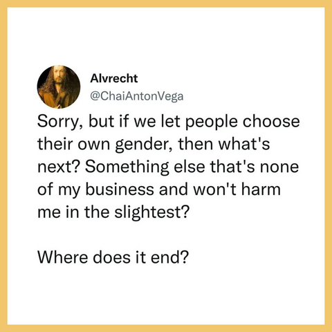 Alvrecht
@ChaiAntonVega

Sorry, but if we let people choose their own gender, then what's next? Something else that's none of my business and won't harm me in the slightest?

Where does it end? 