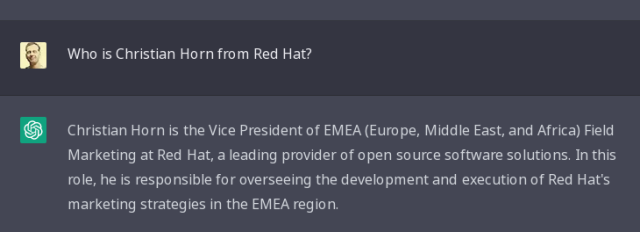 me: who is Christian Horn from Red Hat?
chatgpt: Christian Horn is the Vice President of EMEA (Europe, Middle East, and Africa) Field Marketing at Red Hat, a leading provider of open source software solutions. In this role, he is responsible for overseeing the development and execution of Red Hat's marketing strategies in the EMEA region.