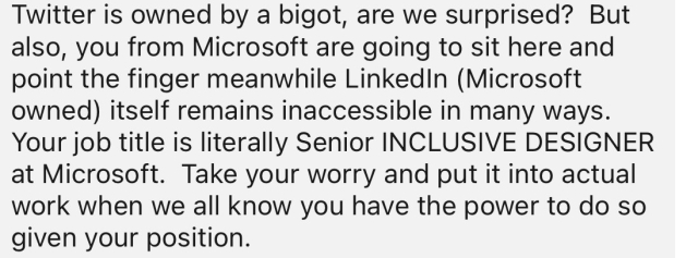 Twitter is owned by a bigot, are we surprised? But also, you from Microsoft are going to sit here and point the finger meanwhile Linkedin (Microsoft owned itself remains inaccessible in many ways. Your job title is literally Senior INCLUSIVE DESIGNER at Microsoft. Take your worry and put it into actual work when we all know vou have the power to do so given your position.