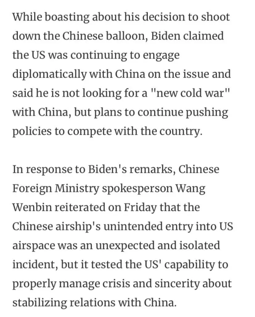 While boasting about his decision to shoot down the Chinese balloon, Biden claimed the US was continuing to engage diplomatically with China on the issue and said he is not looking for a ""new cold war" with China, but plans to continue pushing policies to compete with the country.

In response to Biden's remarks, Chinese Foreign Ministry spokesperson Wang Wenbin reiterated on Friday that the Chinese airship's unintended entry into US airspace was an unexpected and isolated incident, but it tested the US' capability to properly manage crisis and sincerity about stabilizing relations with China. 