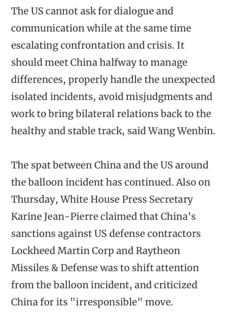 The US cannot ask for dialogue and communication while at the same time escalating confrontation and crisis. It should meet China halfway to manage differences, properly handle the unexpected isolated incidents, avoid misjudgments and work to bring bilateral relations back to the healthy and stable track, said Wang Wenbin. The spat between China and the US around the balloon incident has continued. Also on Thursday, White House Press Secretary Karine Jean-Pierre claimed that China's sanctions against US defense contractors Lockheed Martin Corp and Raytheon Missiles & Defense was to shift attention from the balloon incident, and criticized China for its "irresponsible" move. 