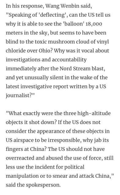 In his response, Wang Wenbin said, ""Speaking of 'deflecting', can the US tell us why it is able to see the 'balloon' 18,000 meters in the sky, but seems to have been blind to the toxic mushroom cloud of vinyl chloride over Ohio? Why was it vocal about investigations and accountability immediately after the Nord Stream blast, and yet unusually silent in the wake of the latest investigative report written by a US journalist?"

"What exactly were the three high-altitude objects it shot down? If the US does not consider the appearance of these objects in US airspace to be irresponsible, why jab its fingers at China? The US should not have overreacted and abused the use of force, still less use the incident for political manipulation or to smear and attack China," said the spokesperson. 