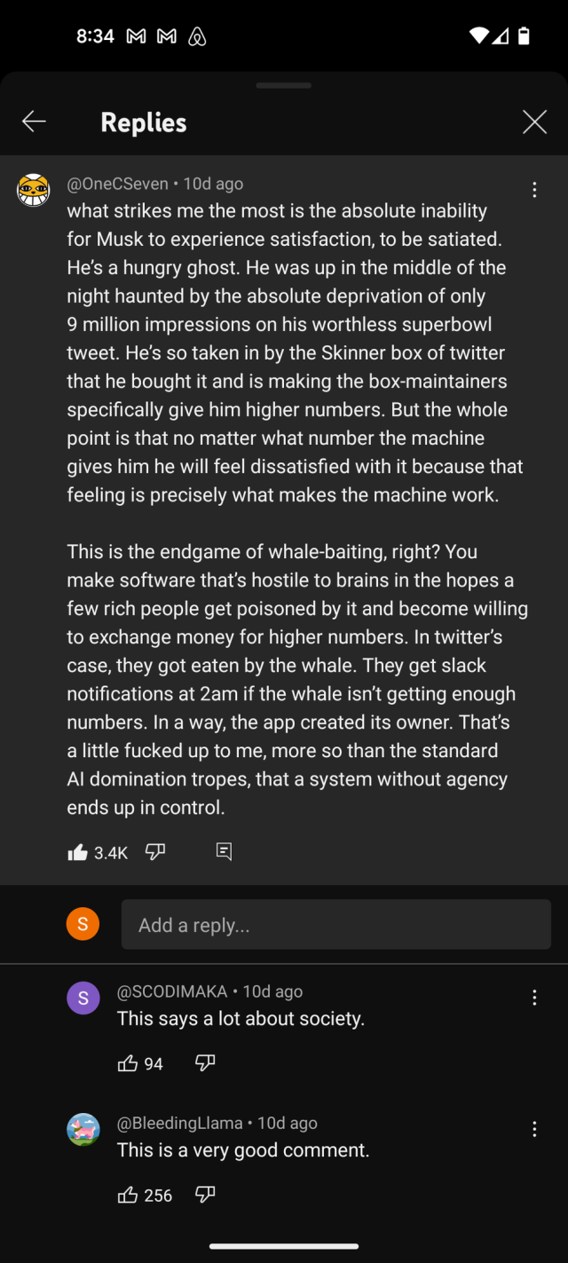 Comment by OneCSeven on youtube:

what strikes me the most is the absolute inability for Musk to experience satisfaction, to be satiated. He’s a hungry ghost. He was up in the middle of the night haunted by the absolute deprivation of only 9 million impressions on his worthless superbowl tweet. He’s so taken in by the Skinner box of twitter that he bought it and is making the box-maintainers specifically give him higher numbers. But the whole point is that no matter what number the machine gives him he will feel dissatisfied with it because that feeling is precisely what makes the machine work.

This is the endgame of whale-baiting, right? You make software that’s hostile to brains in the hopes a few rich people get poisoned by it and become willing to exchange money for higher numbers. In twitter’s case, they got eaten by the whale. They get slack notifications at 2am if the whale isn’t getting enough numbers. In a way, the app created its owner. That’s a little fucked up to me, more so than the standard AI domination tropes, that a system without agency ends up in control.