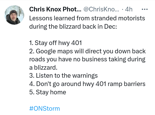Screenshot of a tweet from Chris Knox (@ChrisKnoxPhotog):
Lessons learned from stranded motorists during the blizzard back in Dec:

1. Stay off hwy 401
2. Google maps will direct you down back roads you have no business taking during a blizzard. 
3. Listen to the warnings
4. Don't go around hwy 401 ramp barriers
5. Stay home
