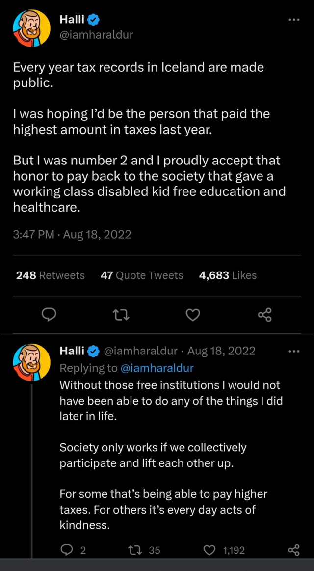 Tweet from Haraldur/Halli, former Twitter employee.

Every year tax records in Iceland are made public. I was hoping I’d be the person that paid the highest amount in taxes last year. But I was number 2 and I proudly accept that honor to pay back to the society that gave a working class disabled kid free education and healthcare.

Without those free institutions I would not have been able to do any of the things I did later in life.

Society only works if we collectively participate and lift each other up. 

For some that’s being able to pay higher taxes. For others it’s every day acts of kindness.