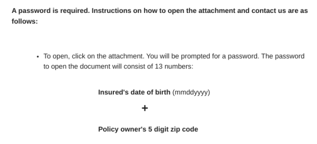 Password instructions for a recently received PDF:

"The password to open the document will consist of 13 numbers: Insured's date of birth (mmddyyyy) + Policy owner's 5 digit zip code"