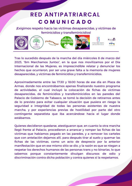 RED ANTIPATRIARCAL COMUNICADO

iExigimos respeto hacia las victimas desaparecidas, y victimas defeminicidios y transfeminicidios!

Tras lo sucedido después de la marcha del dia miércoles 8 de marzo del 2023, “8m Marchamos Juntxs”, en la que nos movilizamos por el Dia Internacional de las Mujeres, es imprescindible relatar y denunciar los hechos que ocurrieron, por ser una grave falta a la memoria de mujeres desaparecidas, y victimas de feminicidios y transfeminicidios. Aproximadamente entre las 17:30 y 18:00 horas de ese dia en Plaza de Armas, donde nos encontrabamos apenas finalizando nuestro programa de actividades, el cual incluyé la colocaciéon de fichas de victimas desaparecidas, de feminicidios y transfeminicidios en las paredes del Palacio de Gobierno de Tabasco, se tomé la decisién de retirarnos antes de lo previsto para evitar cualquier situaciéon que pusiera en riesgo la seguridad e integridad de todas las personas asistentes de nuestra marcha, y por experiencias previas de hostilidad por parte del otro contingente separatista que iba acercandose hacia el lugar donde estabamos. 