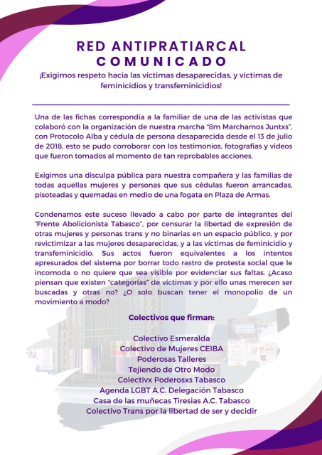 Quienes decidieron quedarse, atestiguaron que, en cuanto la otra marcha llegé frente al Palacio, procedieron a arrancar y romper las fichas de las victimas que habiamos pegado en las paredes, y a remover los carteles que con antelaciéon dejamos alli, para después tirar al suelo y quemar las fichas de las victimas, como un acto de desprecio por la anterior manifestacion que en ese mismo sitio se dio, y la razén es que se niegan a respetar los derechos humanos de las personas trans y no binarias, lo que sabemos porque constantemente divulgan discursos de odio y discriminacion contra dicha población y contra quienes si la respetamos. Una de las fichas correspondia a la familiar de una de las activistas que colaboré con la organización de nuestra marcha “8m Marchamos Juntxs”, con Protocolo Alba y cédula de persona desaparecida desde el 13 de julio de 2018, esto se pudo corroborar con los testimonios, fotografias y videos que fueron tomados al momento de tan reprobables acciones. Exigimos una disculpa publica para nuestra compañera y las familias de todas aquellas mujeres y personas que sus cédulas fueron arrancadas, pisoteadas y quemadas en medio de una fogata en Plaza de Armas. Condenamos este suceso llevado a cabo por parte de integrantes del “Frente Abolicionista Tabasco”, por censurar la libertad de expresion de otras mujeres y personas trans y no binarias en un espacio publico, y por revictimizar a las mujeres desaparecidas, y a las victimas de feminicidio y transfeminicidio