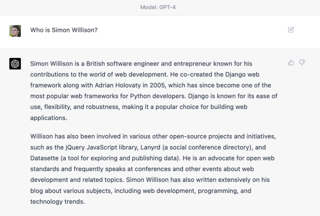 Me: Who is Simon Willison?

GPT4: Simon Willison is a British software engineer and entrepreneur known for his contributions to the world of web development. He co-created the Django web framework along with Adrian Holovaty in 2005, which has since become one of the most popular web frameworks for Python developers. Django is known for its ease of use, flexibility, and robustness, making it a popular choice for building web applications. 

Willison has also been involved in various other open-source projects and initiatives, such as the Query JavaScript library, Lanyrd (a social conference directory), and Datasette (a tool for exploring and publishing data). He is an advocate for open web standards and frequently speaks at conferences and other events about web development and related topics. Simon Willison has also written extensively on his blog about various subjects, including web development, programming, and technology trends.