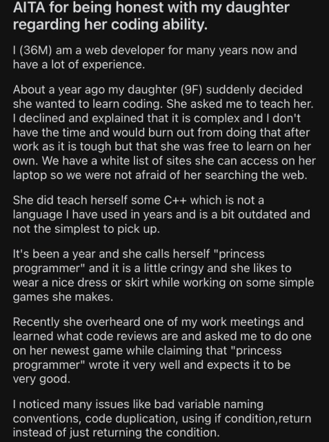 AITA for being honest with my daughter regarding her coding ability.

I (36M) am a web developer for many years now and have a lot of experience.

About a year ago my daughter (9F) suddenly decided she wanted to learn coding. She asked me to teach her. I declined and explained that it is complex and I don't have the time and would burn out from doing that after work as it is tough but that she was free to learn on her own. We have a white list of sites she can access on her laptop so we were not afraid of her searching the web. She did teach herself some C++ which is not a language | have used in years and is a bit outdated and not the simplest to pick up.

It's been a year and she calls herself "princess programmer" and it is a little cringy and she likes to wear a nice dress or skirt while working on some simple games she makes.

Recently she overheard one of my work meetings and learned what code reviews are and asked me to do one on her newest game while claiming that "princess programmer" wrote it very well and expects it to be very good.

I noticed many issues like bad variable naming conventions, code duplication, using if condition,return instead of just returning the condition. 