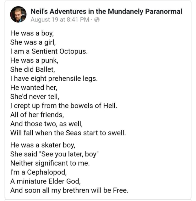 He was a boy,
She was a girl,
I am a Sentient Octopus.
He was a punk,
She did Ballet,
I have eight prehensile legs.
He wanted her,
She'd never tell,
I crept up from the bowels of Hell.
All of her friends,
And those two, as well,
Will fall when the Seas start to swell.
He was a skater boy,
She said "See you later, boy'
Neither significant to me.
I'm a Cephalopod
A miniature Elder God,
And soon all my brethren will be Free.