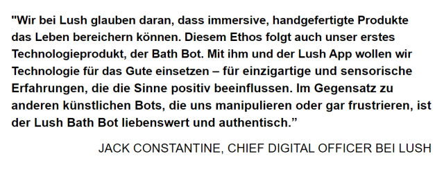 "Wir bei Lush glauben daran, dass immersive, handgefertigte Produkte das Leben bereichern konnen. Diesem Ethos folgt auch unser erstes Technologieprodukt, der Bath Bot. Mit ihm und der Lush App wollen wir Technologie fiir das Gute einsetzen — fiir einzigartige und sensorische Erfahrungen, die die Sinne positiv beeinflussen. Im Gegensatz zu anderen kiinstlichen Bots, die uns manipulieren oder gar frustrieren, ist der Lush Bath Bot liebenswert und authentisch.”

JACK CONSTANTINE, CHIEF DIGITAL OFFICER BEI LUSH 