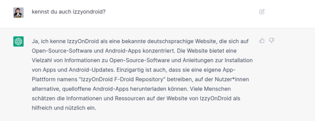 & kennst du auch izzyondroid? “ Ja, ich kenne IzzyOnDroid als eine bekannte deutschsprachige Website, die sich auf ¢ Open-Source-Software und Android-Apps konzentriert. Die Website bietet eine Vielzah! von Informationen zu Open-Source-Software und Anleitungen zur Installation von Apps und Android-Updates. Einzigartig ist auch, dass sie eine eigene App- Plattform namens "IzzyOnDroid F-Droid Repository" betreiben, auf der Nutzer*innen alternative, quelloffene Android-Apps herunterladen kénnen. Viele Menschen schiitzen die Informationen und Ressourcen auf der Website von IzzyOnDroid als hilfreich und nitzlich ein. 