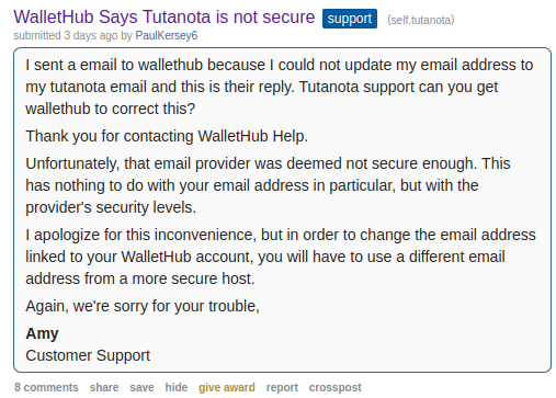 Text on Screenshot from Reddit: 

I sent a email to wallethub because I could not update my email address to my tutanota email and this is their reply. Tutanota support can you get wallethub to correct this?

Thank you for contacting WalletHub Help.

Unfortunately, that email provider was deemed not secure enough. This has nothing to do with your email address in particular, but with the provider's security levels.

I apologize for this inconvenience, but in order to change the email address linked to your WalletHub account, you will have to use a different email address from a more secure host.

Again, we're sorry for your trouble,

Amy
Customer Support
