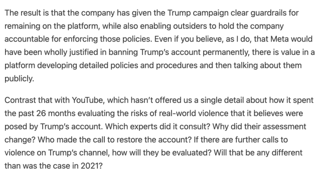 The result is that the company has given the Trump campaign clear guardrails for remaining on the platform, while also enabling outsiders to hold the company accountable for enforcing those policies. Even if you believe, as I do, that Meta would have been wholly justified in banning Trump’s account permanently, there is value in a platform developing detailed policies and procedures and then talking about them publicly.

Contrast that with YouTube, which hasn’t offered us a single detail about how it spent the past 26 months evaluating the risks of real-world violence that it believes were posed by Trump’s account. Which experts did it consult? Why did their assessment change? Who made the call to restore the account? If there are further calls to violence on Trump’s channel, how will they be evaluated? Will that be any different than was the case in 2021?