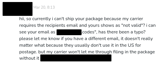 ko-fi message from [redacted] at Mar 20, 8:13

"hii, so currently i can't ship your package because my carrier requires the recipients email and yours shows as "not valid"? i can see your email as "[redacted].codes", has there been a typo? please let me know if you have a different email, it doesn't really matter what because they usually don't use it in the US for postage. but my carrier won't let me through filing in the package without it [redacted]"