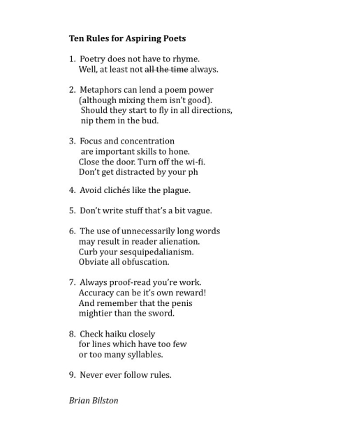 Ten Rules for Aspiring Poets

1.  Poetry does not have to rhyme.
     Well, at least not all the time always.

2.  Metaphors can lend a poem power
     (although mixing them isn’t good).
      Should they start to fly in all directions,
      nip them in the bud.

3.  Focus and concentration
      are important skills to hone.
     Close the door. Turn off the wi-fi.
     Don’t get distracted by your ph

4.  Avoid clichés like the plague.

5.  Don’t write stuff that’s a bit vague.

6.  The use of unnecessarily long words
     may result in reader alienation.
     Curb your sesquipedalianism.
     Obviate all obfuscation.

7.  Always proof-read you’re work.
     Accuracy can be it’s own reward!
     And remember that the penis
     mightier than the sword.

8.  Check haiku closely
     for lines which have too few
     or too many syllables.

9.  Never ever follow rules.


Brian Bilston