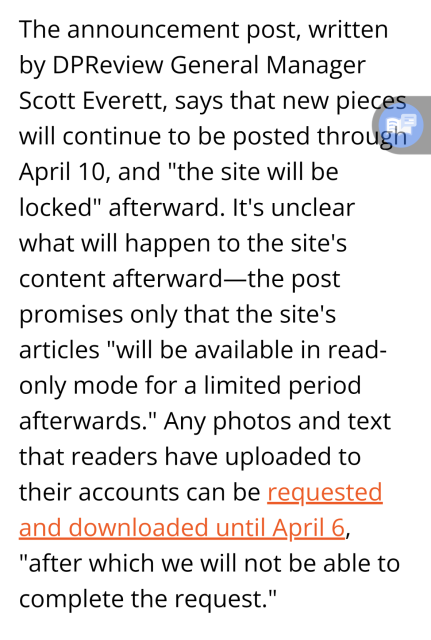 The announcement post, written by DPReview General Manager Scott Everett, says that new pieces will continue to be posted through April 10, and "the site will be locked" afterward. It's unclear what will happen to the site's content afterward—the post promises only that the site's articles "will be available in read-only mode for a limited period afterwards." Any photos and text that readers have uploaded to their accounts can be requested and downloaded until April 6, "after which we will not be able to complete the request."