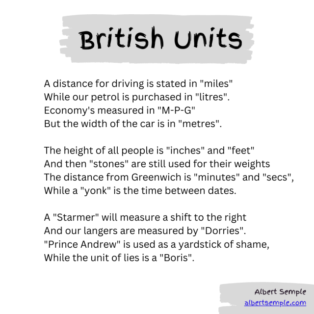 A distance for driving is stated in "miles"
But our petrol is purchased in "litres".
Economy's measured in "M-P-G"
But the width of the car is in "metres".

The height of all people is "inches" and "feet"
And then "stones" are still used for their weights
The distance from Greenwich is "minutes" and "secs",
While a "yonk" is the time between dates.

A "Starmer" will measure a shift to the right
And our langers are measured by "Dorries".
"Prince Andrew" is used as a yardstick of shame,
While the unit of lies is a "Boris".