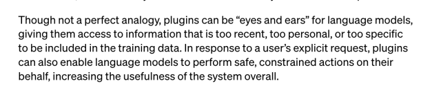 Screencap: "Though not a perfect analogy, plugins can be “eyes and ears” for language models, giving them access to information that is too recent, too personal, or too specific to be included in the training data. In response to a user’s explicit request, plugins can also enable language models to perform safe, constrained actions on their behalf, increasing the usefulness of the system overall." Source: https://openai.com/blog/chatgpt-plugins
