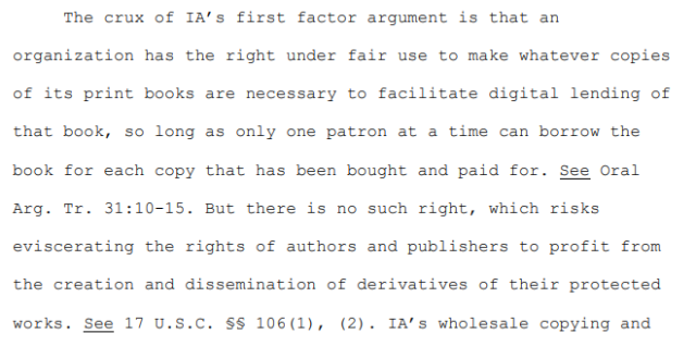 Excerpt from opinion:

"The crux of IA’s first factor argument is that an organization has the right under fair use to make whatever copies of its print books are necessary to facilitate digital lending of that book, so long as only one patron at a time can borrow the book for each copy that has been bought and paid for. See Oral Arg. Tr. 31:10-15. But there is no such right, which risks eviscerating the rights of authors and publishers to profit from the creation and dissemination of derivatives of their protected works. See 17 U.S.C. §§ 106(1), (2)."