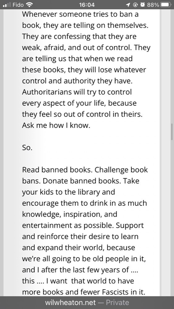 Whenever someone tries to ban a book, they are telling on themselves. They are confessing that they are weak, afraid, and out of control. They are telling us that when we read these books, they will lose whatever control and authority they have. Authoritarians will try to control every aspect of your life, because they feel so out of control in theirs. Ask me how I know.

So.

Read banned books. Challenge book bans. Donate banned books. Take your kids to the library and encourage them to drink in as much knowledge, inspiration, and entertainment as possible. Support and reinforce their desire to learn and expand their world, because we’re all going to be old people in it, and I after the last few years of …. this …. I want  that world to have more books and fewer Fascists in it.