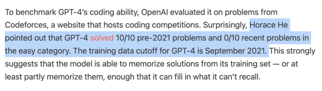 To benchmark GPT-4's coding ability, OpenAl evaluated it on problems from Codeforces, a website that hosts coding competitions. Surprisingly, Horace He pointed out that GPT-4 solved 10/10 pre-2021 problems and 0/10 recent problems in the easy category. The training data cutoff for GPT-4 is September 2021. This strongly suggests that the model is able to memorize solutions from its training set — or at least partly memorize them, enough that it can fill in what it can't recall. 