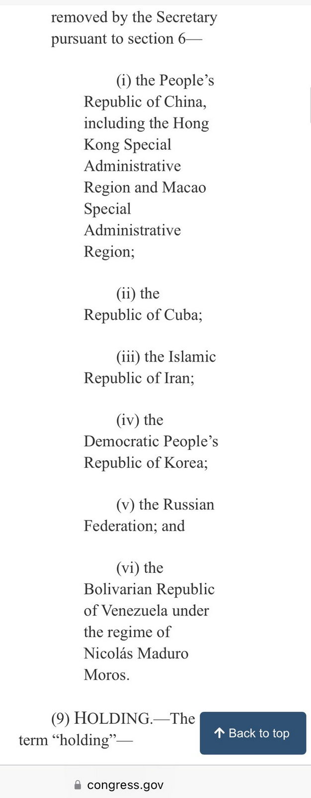 removed by the Secretary pursuant to section 6— (i) the People’s Republic of China, including the Hong Kong Special Administrative Region and Macao Special Administrative Region; (ii) the Republic of Cuba; (i) the Islamic Republic of Iran; (iv) the Democratic People’s Republic of Korea; (v) the Russian Federation; and (vi) the Bolivarian Republic of Venezuela under the regime of Nicolas Maduro Moros. (9) HOLDING.—The term “holding”— /A Back to top & congress.gov 