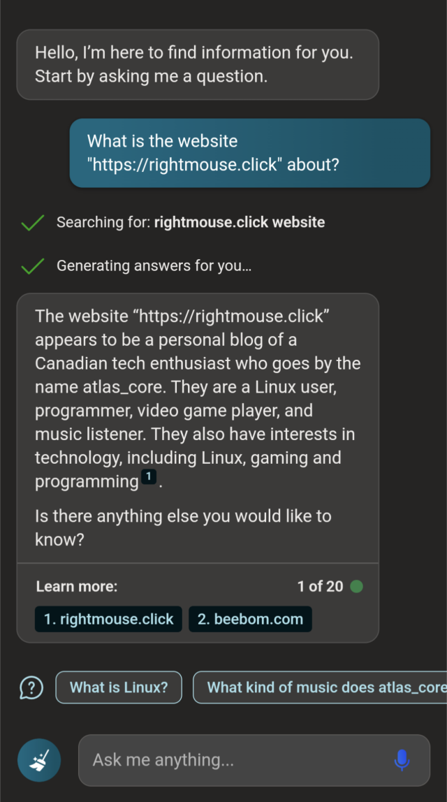 Bing's new AI prompt,
"What is the website rightmouse.click about?"

Searching for: 'rightmouse.click website'

The website "https://rightmouse.click" appears to be a personal blog of a Canadian tech enthusiast who goes by the name atlas_core. They are a Linux user, programmer, video game player, and music listener. They also have interests in technology, including Linux, gaming and programming.
Is there anything else you would like to know?

Just barely visible is a suggested prompt that says "What kind of music does atlas_core listen to?"