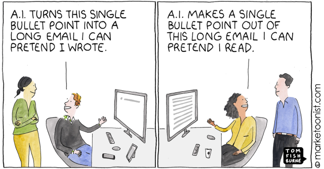A man talking to a co-worker while sending an email: A.I. MAKES A SINGLE BULLET POINT OUT OF THIS LONG EMAIL I CAN PRETEND I READ.

A woman talking to a co-worker who sent an EMAIL earlier: A.I. TURNS THIS SINGLE BULLET POINT INTO A LONG EMAIL I CAN PRETEND I WROTE.

(Comic from  marketoonist.com - TOM FISH BURNE)
