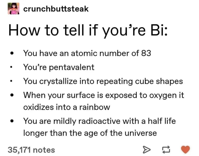 "How to tell if you're Bi:
Yo have an atomic number of 83.
You're pentavalent.
You crystallize into repeating cube shapes.
When your surface is exposed to oxygen it oxidizes into a rainbow.
You are mildly radioactive with a half life longer than the age of the universe. "