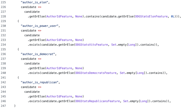(
      "author_is_elon",
      candidate =>
        candidate
          .getOrElse(AuthorIdFeature, None).contains(candidate.getOrElse(DDGStatsElonFeature, 0L))),
    (
      "author_is_power_user",
      candidate =>
        candidate
          .getOrElse(AuthorIdFeature, None)
          .exists(candidate.getOrElse(DDGStatsVitsFeature, Set.empty[Long]).contains)),
    (
      "author_is_democrat",
      candidate =>
        candidate
          .getOrElse(AuthorIdFeature, None)
          .exists(candidate.getOrElse(DDGStatsDemocratsFeature, Set.empty[Long]).contains)),
    (
      "author_is_republican",
      candidate =>
        candidate
          .getOrElse(AuthorIdFeature, None)
          .exists(candidate.getOrElse(DDGStatsRepublicansFeature, Set.empty[Long]).contains)),
  )