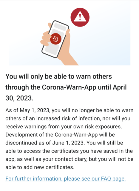You will only be able to warn others through the Corona-Warn-App until April 30, 2023.

As of May 1, 2023, you will no longer be able to warn others of an increased risk of infection, nor will you receive warnings from your own risk exposures. Development of the Corona-Warn-App will be discontinued as of June 1, 2023. You will still be able to access the certificates you have saved in the app, as well as your contact diary, but you will not be able to add new certificates. For further information. please see our FAQ page.