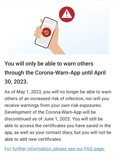 You will only be able to warn others through the Corona-Warn-App until April 30, 2023.

As of May 1, 2023, you will no longer be able to warn others of an increased risk of infection, nor will you receive warnings from your own risk exposures. Development of the Corona-Warn-App will be discontinued as of June 1, 2023. You will still be able to access the certificates you have saved in the app, as well as your contact diary, but you will not be able to add new certificates. For further information. please see our FAQ page.