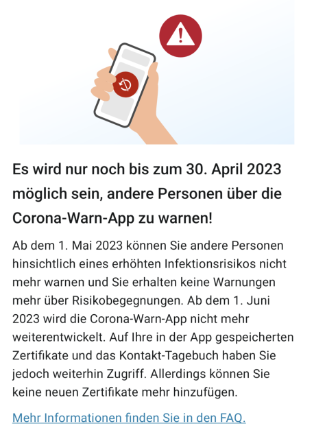 Es wird nur noch bis zum 30. April 2023 möglich sein, andere Personen über die Corona-Warn-App zu warnen!

Ab dem 1. Mai 2023 können Sie andere Personen hinsichtlich eines erhöhten Infektionsrisikos nicht mehr warnen und Sie erhalten keine Warnungen mehr über Risikobegegnungen. Ab dem 1. Juni 2023 wird die Corona-Warn-App nicht mehr weiterentwickelt. Auf Ihre in der App gespeicherten Zertifikate und das Kontakt-Tagebuch haben Sie jedoch weiterhin Zugriff. Allerdings können Sie keine neuen Zertifikate mehr hinzufügen. Mehr Informationen finden Sie in den FAQ.