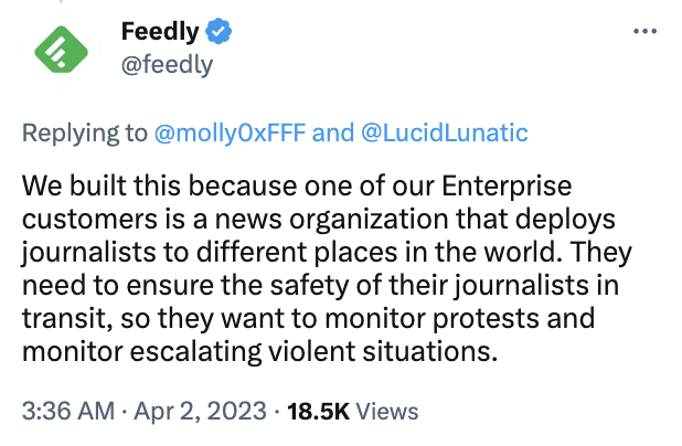 Feedly
@feedly
Replying to 
@molly0xFFF
 and 
@LucidLunatic
We built this because one of our Enterprise customers is a news organization that deploys journalists to different places in the world. They need to ensure the safety of their journalists in transit, so they want to monitor protests and monitor escalating violent situations.