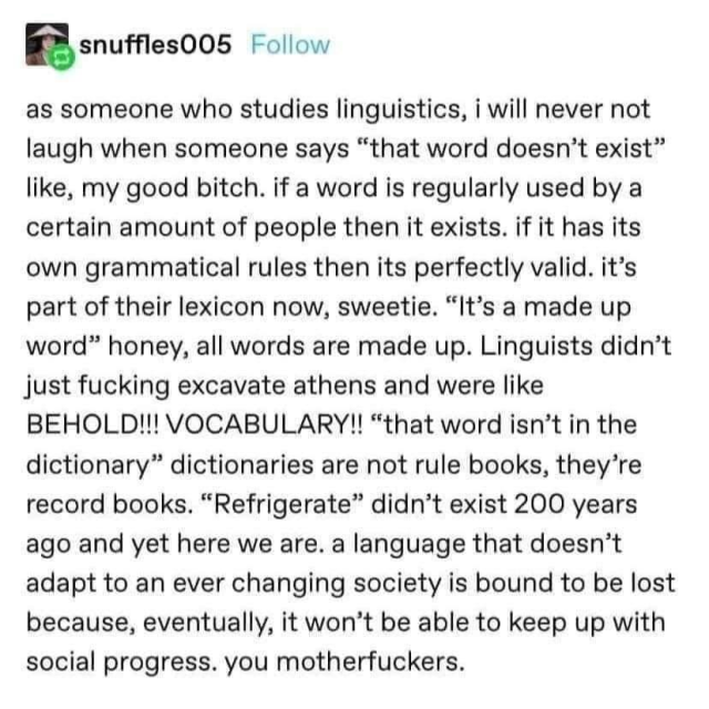 as someone who studies linguistics, i will never not laugh when someone says "that word doesn't exist" like, my good bitch. if a word is regularly used by a certain amount of people then it exists. if it has its own grammatical rules then its perfectly valid. it's part of their lexicon now, sweetie. "It's a made up word" honey, all words are made up. Linguists didn't just fucking excavate athens and were like BEHOLD!!! VOCABULARY!! "that word isn't in the dictionary" dictionaries are not rule books, they're record books. "Refrigerate" didn't exist 200 years ago and yet here we are. a language that doesn't adapt to an ever changing society is bound to be lost because, eventually, it won't be able to keep up with social progress. you motherfuckers.