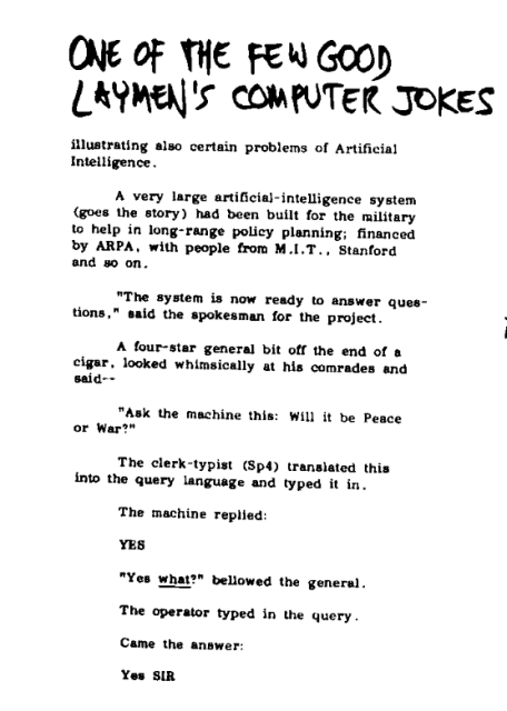 A very large artificial-intelligence system
(goes the story) had been built for the military
to help in long-range policy planning; financed
by ARPA, with people from M.I.T., Stanford
and so on.
"The system is now ready to answer questions," said the spokesman for the project.
A four-star general bit off the end of a
cigar, looked whimsically at his comrades and
said—
"Ask the machine this: Will it be Peace
or War?"
The clerk-typist translated this
into the query language and typed it in.
The machine replied:
YES
"Yes what?" bellowed the general.
The operator typed in the query.
Came the answer:
Yes SIR