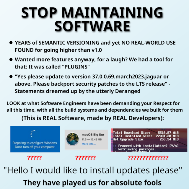 STOP MAINTAINING SOFTWARE. - YEARS of SEMANTIC VERSIONING and yet NO REAL-WORLD USE FOUND for going higher than v1.0  - Wanted more features anyway, for a laugh? We had a tool for that: It was called "PLUGINS"  - "Yes please update to version 37.0.0.69.march2023.jaguar or above. Please backport security patches to the LTS release" - Statements dreamed up by the utterly Deranged. LOOK at what Software Engineers have been demanding your Respect for all this time, with all the build systems and dependencies we built for them. (This is REAL Software, made by REAL Developers): A screenshot of windows update. A screenshot of a 12.43GB macOS Big Sur update. A screenshot of an Arch Linux update with a "total installed size" of 22001.30MiB. "Hello I would like to install updates please". They have played us for absolute fools.