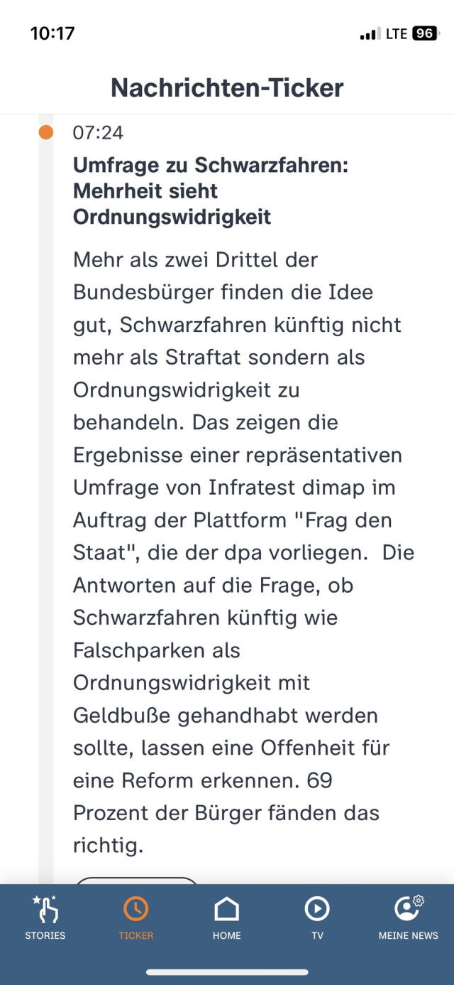 Screenshot ZDF-Nachrichtenticker:

Umfrage zu Schwarzfahren:
Mehrheit sieht Ordnungswidrigkeit
Mehr als zwei Drittel der Bundesbürger finden die Idee gut, Schwarzfahren künftig nicht mehr als Straftat sondern als Ordnungswidrigkeit zu behandeln. Das zeigen die Ergebnisse einer repräsentativen Umfrage von Infratest dimap im Auftrag der Plattform "Frag den Staat", die der dpa vorliegen. Die Antworten auf die Frage, ob Schwarzfahren künftig wie
Falschparken als Ordnungswidrigkeit mit Geldbuße gehandhabt werden sollte, lassen eine Offenheit für eine Reform erkennen. 69 Prozent der Bürger fänden das richtig.
